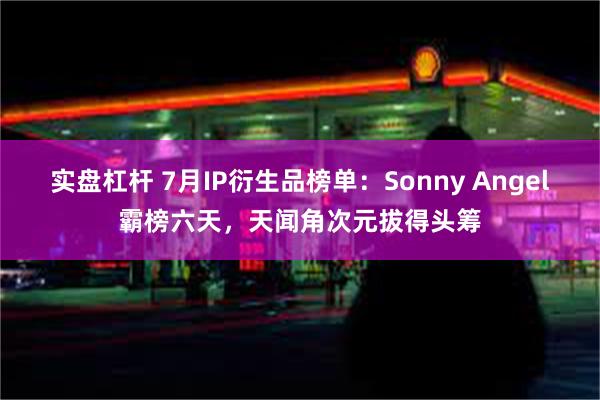 实盘杠杆 7月IP衍生品榜单：Sonny Angel霸榜六天，天闻角次元拔得头筹