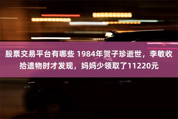 股票交易平台有哪些 1984年贺子珍逝世，李敏收拾遗物时才发现，妈妈少领取了11220元