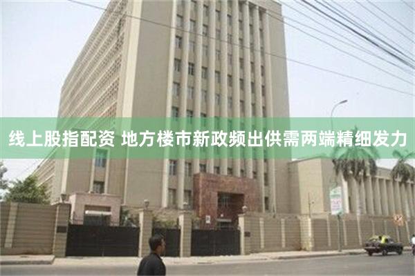 线上股指配资 地方楼市新政频出供需两端精细发力