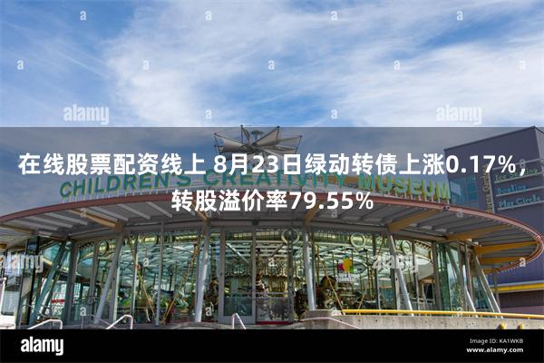 在线股票配资线上 8月23日绿动转债上涨0.17%，转股溢价率79.55%