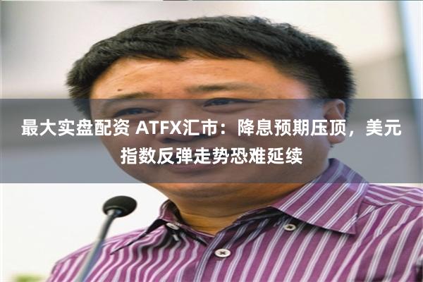 最大实盘配资 ATFX汇市：降息预期压顶，美元指数反弹走势恐难延续