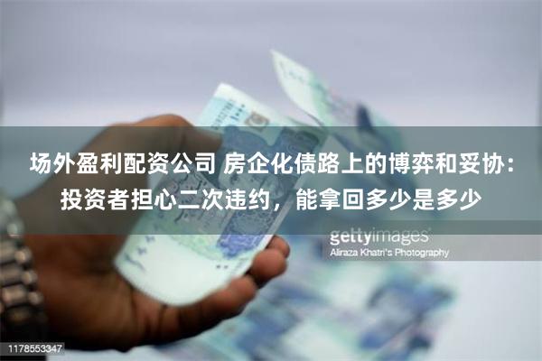 场外盈利配资公司 房企化债路上的博弈和妥协：投资者担心二次违约，能拿回多少是多少