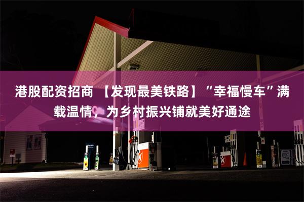 港股配资招商 【发现最美铁路】“幸福慢车”满载温情，为乡村振兴铺就美好通途