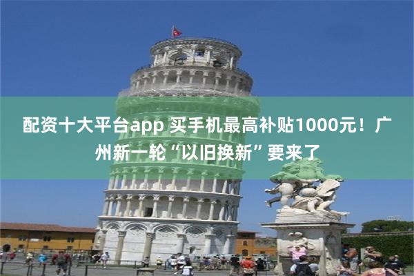 配资十大平台app 买手机最高补贴1000元！广州新一轮“以旧换新”要来了