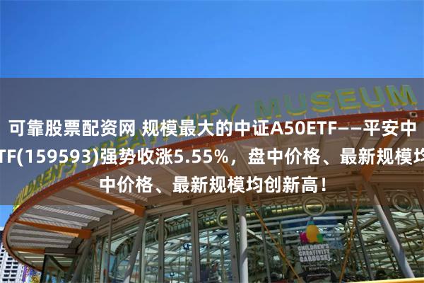 可靠股票配资网 规模最大的中证A50ETF——平安中证A50ETF(159593)强势收涨5.55%，盘中价格、最新规模均创新高！