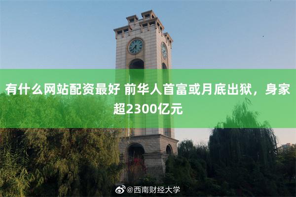 有什么网站配资最好 前华人首富或月底出狱，身家超2300亿元