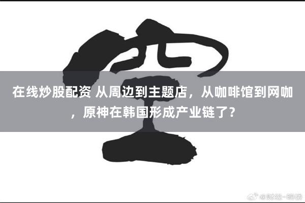 在线炒股配资 从周边到主题店，从咖啡馆到网咖，原神在韩国形成产业链了？