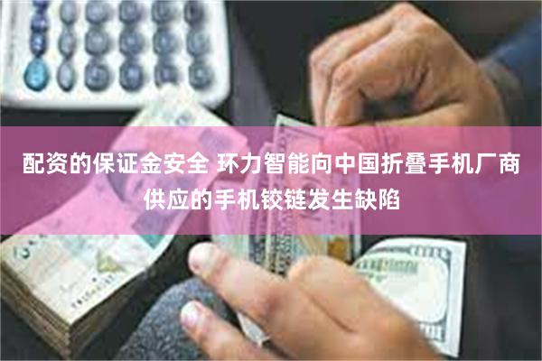 配资的保证金安全 环力智能向中国折叠手机厂商供应的手机铰链发生缺陷