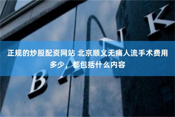 正规的炒股配资网站 北京顺义无痛人流手术费用多少，都包括什么内容