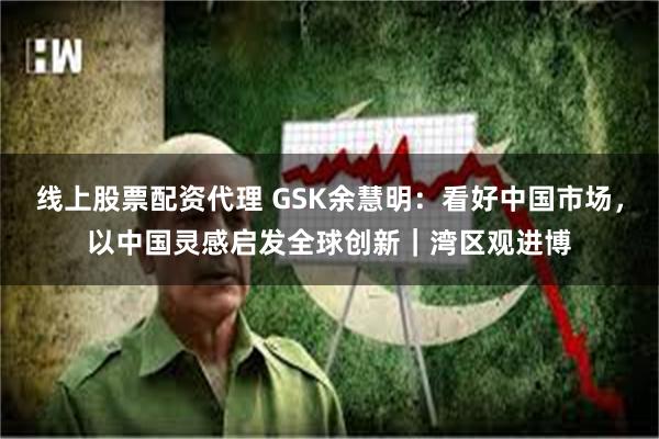 线上股票配资代理 GSK余慧明：看好中国市场，以中国灵感启发全球创新｜湾区观进博