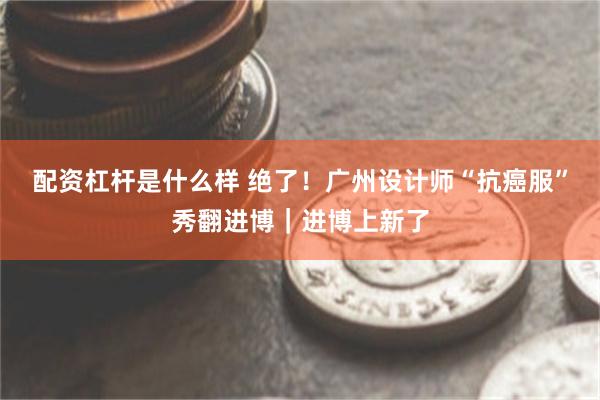 配资杠杆是什么样 绝了！广州设计师“抗癌服”秀翻进博｜进博上新了