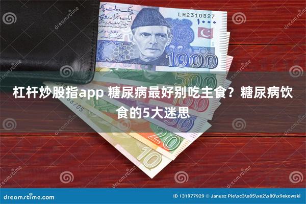 杠杆炒股指app 糖尿病最好别吃主食？糖尿病饮食的5大迷思