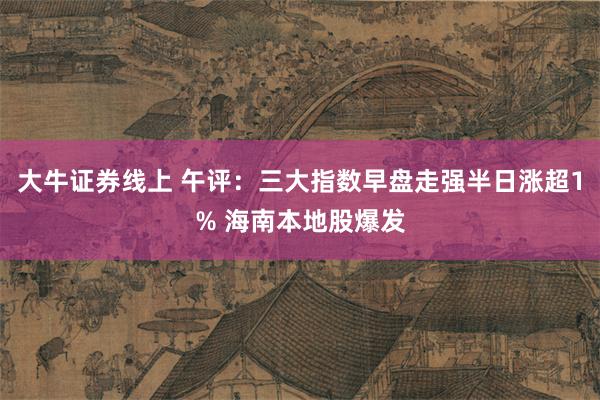 大牛证券线上 午评：三大指数早盘走强半日涨超1% 海南本地股爆发