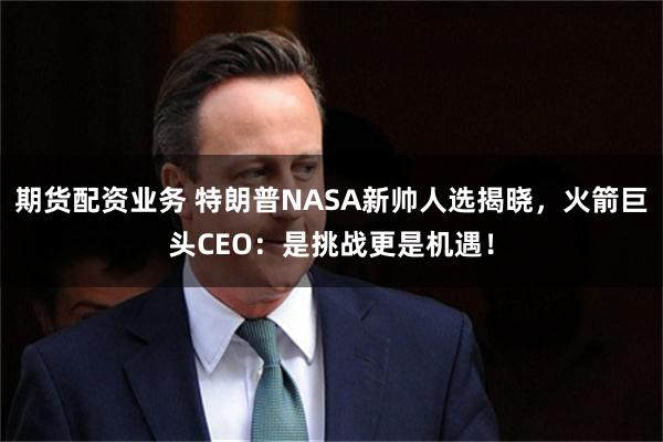 期货配资业务 特朗普NASA新帅人选揭晓，火箭巨头CEO：是挑战更是机遇！