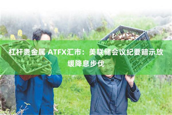 杠杆贵金属 ATFX汇市：美联储会议纪要暗示放缓降息步伐