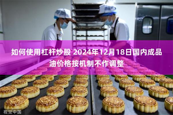 如何使用杠杆炒股 2024年12月18日国内成品油价格按机制不作调整