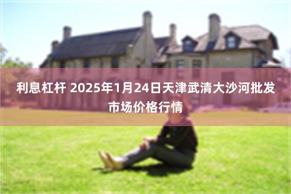 利息杠杆 2025年1月24日天津武清大沙河批发市场价格行情