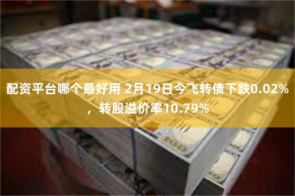 配资平台哪个最好用 2月19日今飞转债下跌0.02%，转股溢价率10.79%