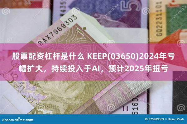 股票配资杠杆是什么 KEEP(03650)2024年亏幅扩大，持续投入于AI，预计2025年扭亏