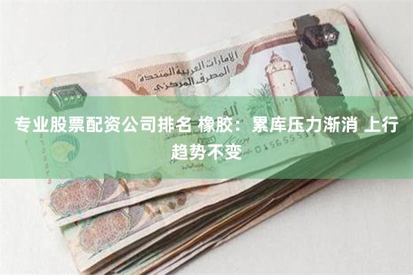 专业股票配资公司排名 橡胶：累库压力渐消 上行趋势不变